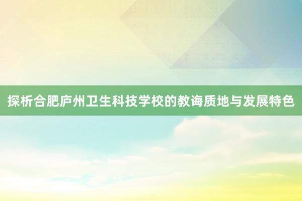 探析合肥庐州卫生科技学校的教诲质地与发展特色