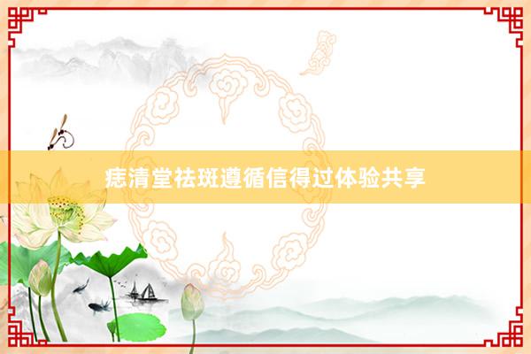 痣清堂祛斑遵循信得过体验共享