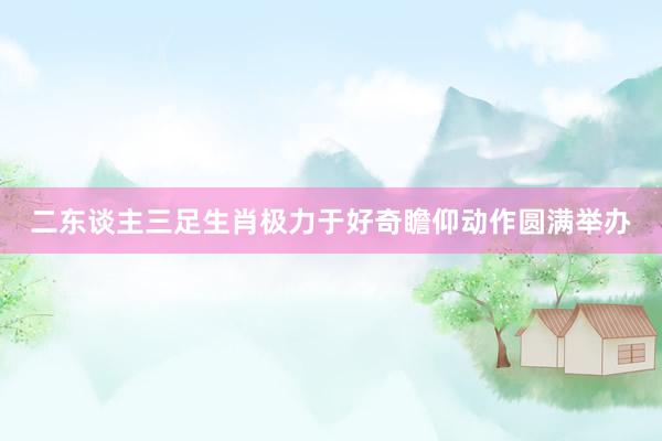 二东谈主三足生肖极力于好奇瞻仰动作圆满举办